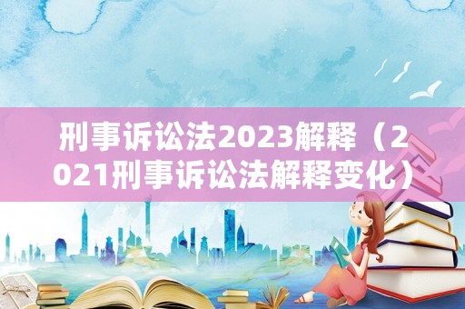 刑事訴訟法2023解釋（2021刑事訴訟法解釋變化）
