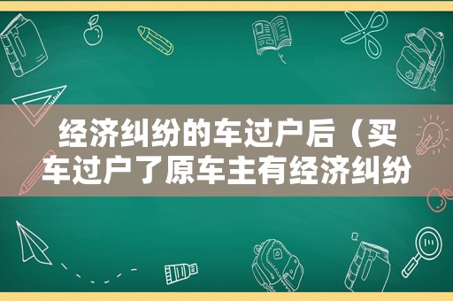 經濟糾紛的車過戶后（買車過戶了原車主有經濟糾紛）