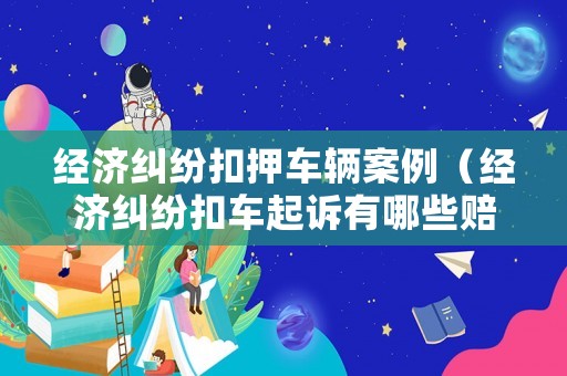 經濟糾紛扣押車輛案例（經濟糾紛扣車起訴有哪些賠償）