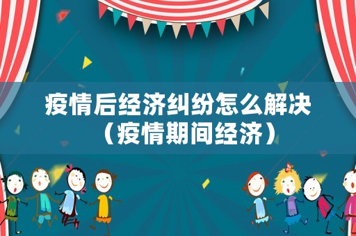 疫情后經濟糾紛怎么解決（疫情期間經濟）