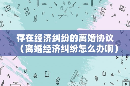 存在經(jīng)濟(jì)糾紛的離婚協(xié)議（離婚經(jīng)濟(jì)糾紛怎么辦啊）