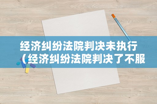 經濟糾紛法院判決未執行（經濟糾紛法院判決了不服怎么辦）