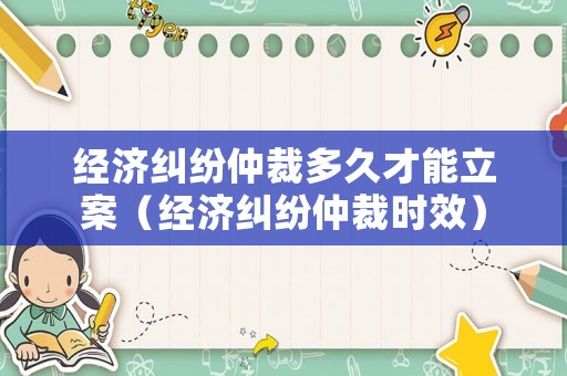 經濟糾紛仲裁多久才能立案（經濟糾紛仲裁時效）