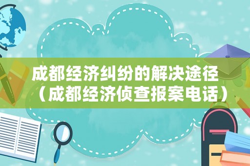 成都經濟糾紛的解決途徑（成都經濟偵查報案電話）