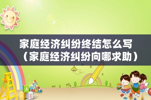 家庭經濟糾紛終結怎么寫（家庭經濟糾紛向哪求助）