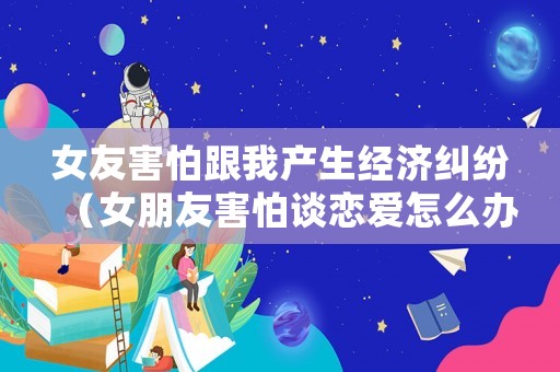 女友害怕跟我產生經濟糾紛（女朋友害怕談戀愛怎么辦）
