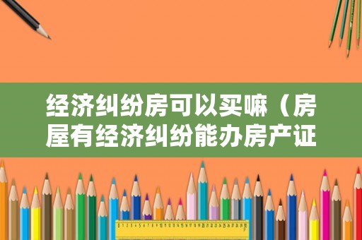 經濟糾紛房可以買嘛（房屋有經濟糾紛能辦房產證嗎）