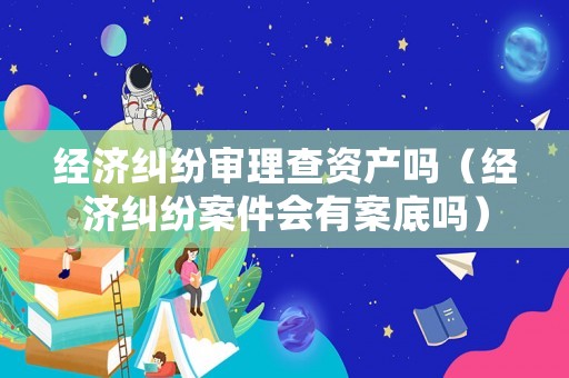 經濟糾紛審理查資產嗎（經濟糾紛案件會有案底嗎）