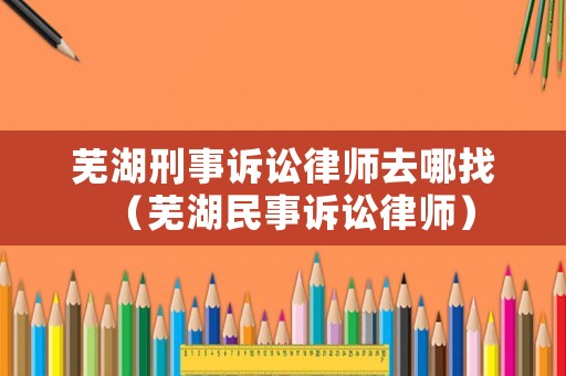 蕪湖刑事訴訟律師去哪找（蕪湖民事訴訟律師）