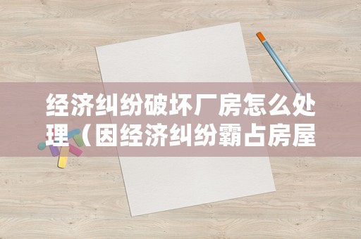 經濟糾紛破壞廠房怎么處理（因經濟糾紛霸占房屋怎么起訴）