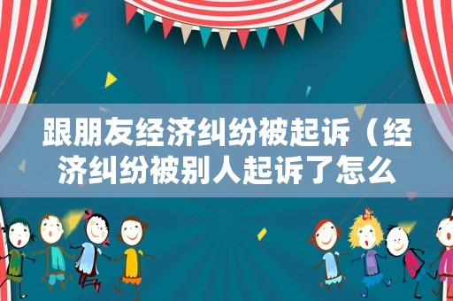 跟朋友經濟糾紛被起訴（經濟糾紛被別人起訴了怎么辦）