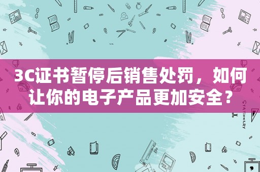 3C證書暫停后銷售處罰，如何讓你的電子產品更加安全？
