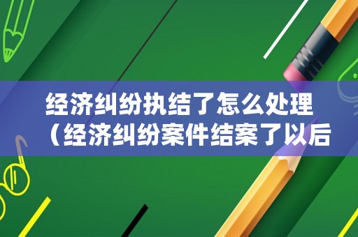 經(jīng)濟(jì)糾紛執(zhí)結(jié)了怎么處理（經(jīng)濟(jì)糾紛案件結(jié)案了以后怎么辦）