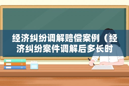 經(jīng)濟糾紛調解賠償案例（經(jīng)濟糾紛案件調解后多長時間生效）