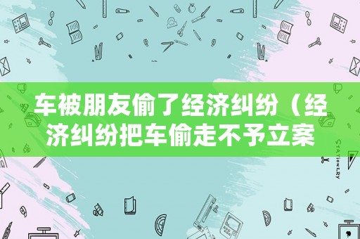 車被朋友偷了經(jīng)濟糾紛（經(jīng)濟糾紛把車偷走不予立案）