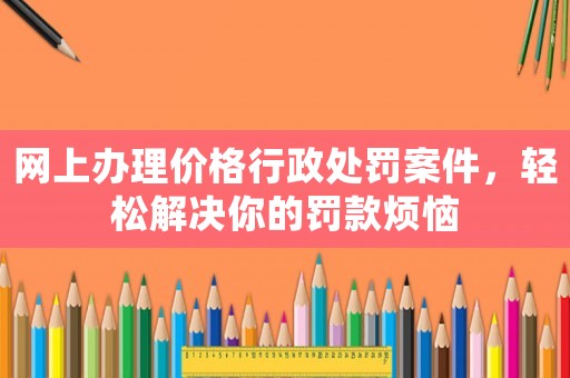 網上辦理價格行政處罰案件，輕松解決你的罰款煩惱
