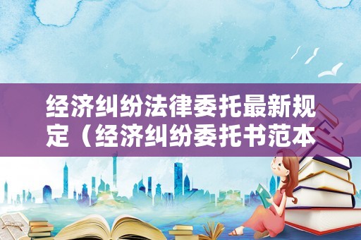 經濟糾紛法律委托最新規定（經濟糾紛委托書范本）