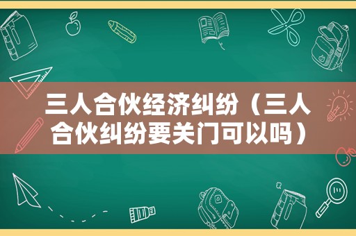 三人合伙經濟糾紛（三人合伙糾紛要關門可以嗎）