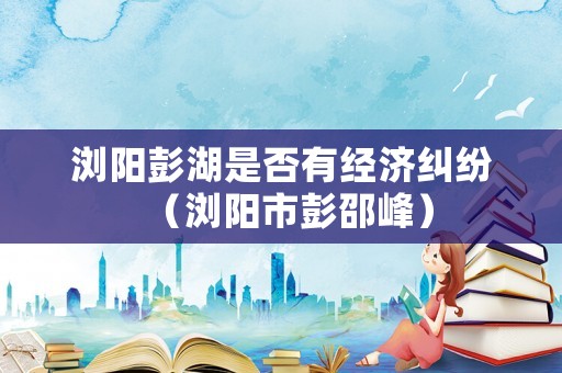瀏陽彭湖是否有經濟糾紛（瀏陽市彭邵峰）