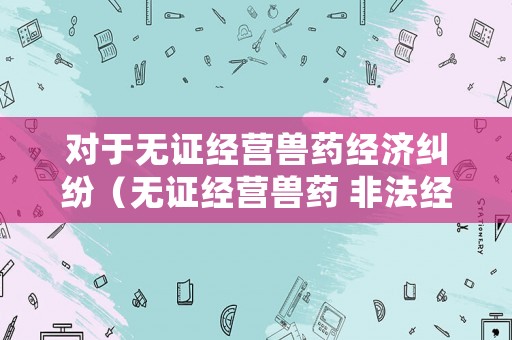 對于無證經營獸藥經濟糾紛（無證經營獸藥 非法經營罪）