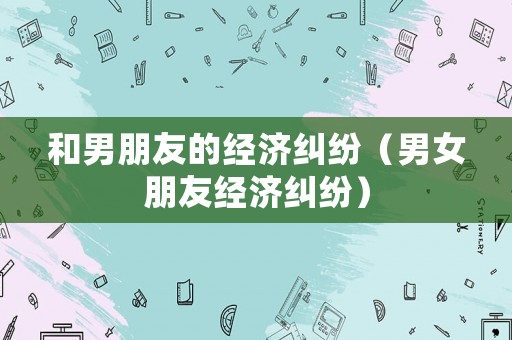 和男朋友的經(jīng)濟(jì)糾紛（男女朋友經(jīng)濟(jì)糾紛）