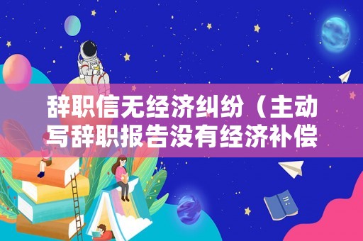辭職信無經(jīng)濟糾紛（主動寫辭職報告沒有經(jīng)濟補償）