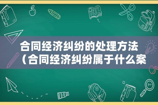 合同經濟糾紛的處理方法（合同經濟糾紛屬于什么案件）