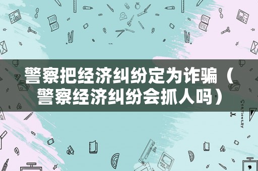 警察把經濟糾紛定為詐騙（警察經濟糾紛會抓人嗎）