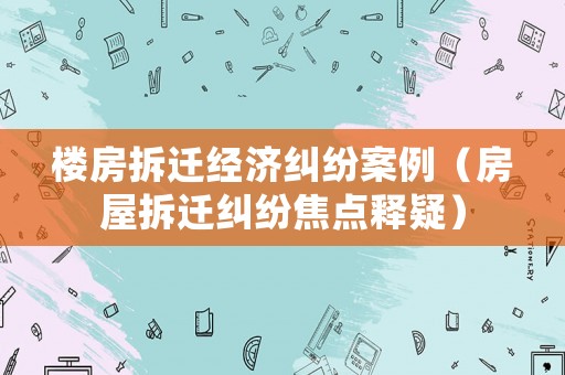 樓房拆遷經濟糾紛案例（房屋拆遷糾紛焦點釋疑）