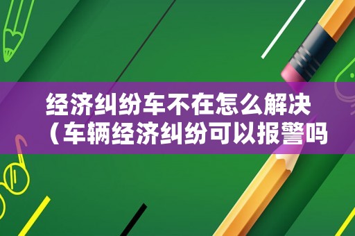 經濟糾紛車不在怎么解決（車輛經濟糾紛可以報警嗎）