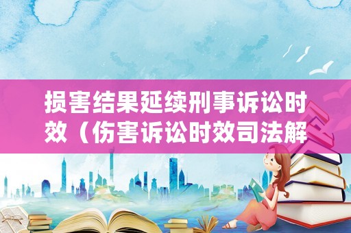 損害結(jié)果延續(xù)刑事訴訟時效（傷害訴訟時效司法解釋）