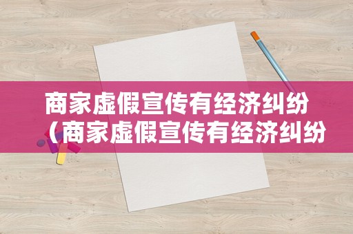 商家虛假宣傳有經濟糾紛（商家虛假宣傳有經濟糾紛怎么辦）