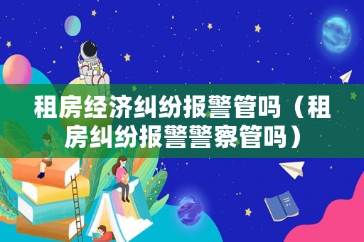 租房經濟糾紛報警管嗎（租房糾紛報警警察管嗎）