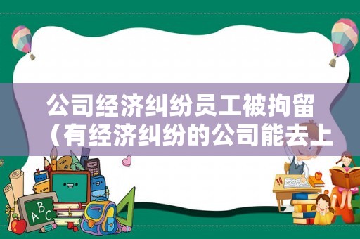 公司經(jīng)濟(jì)糾紛員工被拘留（有經(jīng)濟(jì)糾紛的公司能去上班嗎）