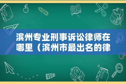 濱州專業(yè)刑事訴訟律師在哪里（濱州市最出名的律師）