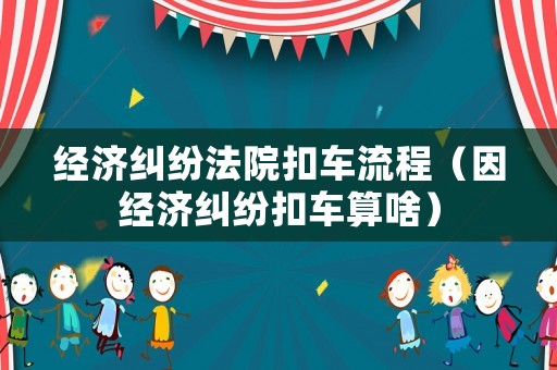 經濟糾紛法院扣車流程（因經濟糾紛扣車算啥）