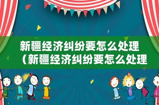 新疆經濟糾紛要怎么處理（新疆經濟糾紛要怎么處理才能解決）