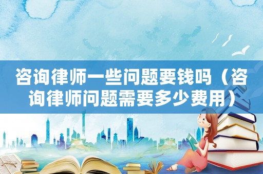 咨詢律師一些問題要錢嗎（咨詢律師問題需要多少費用）
