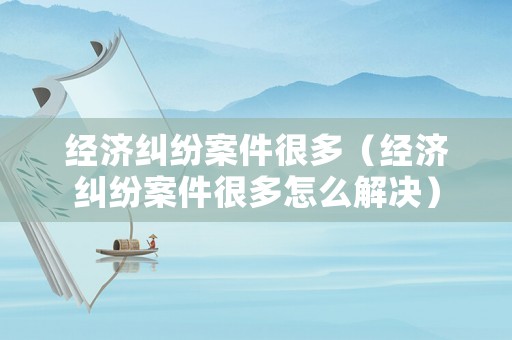 經濟糾紛案件很多（經濟糾紛案件很多怎么解決）