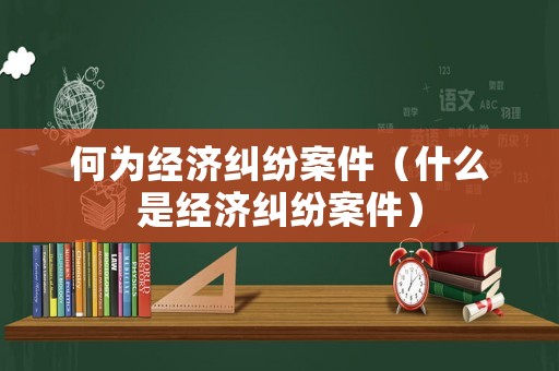 何為經濟糾紛案件（什么是經濟糾紛案件）