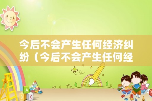 今后不會產(chǎn)生任何經(jīng)濟(jì)糾紛（今后不會產(chǎn)生任何經(jīng)濟(jì)糾紛怎么辦）