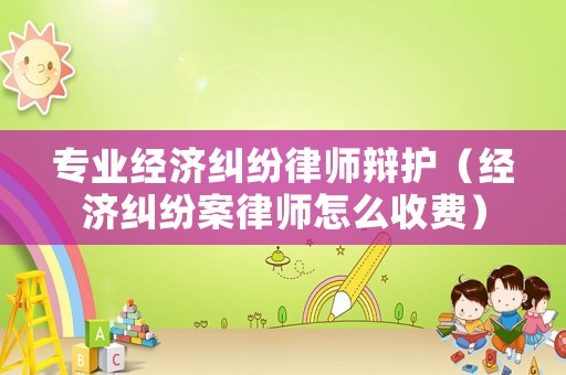 專業經濟糾紛律師辯護（經濟糾紛案律師怎么收費）