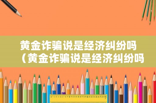 黃金詐騙說是經濟糾紛嗎（黃金詐騙說是經濟糾紛嗎是真的嗎）