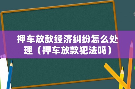 押車放款經濟糾紛怎么處理（押車放款犯法嗎）