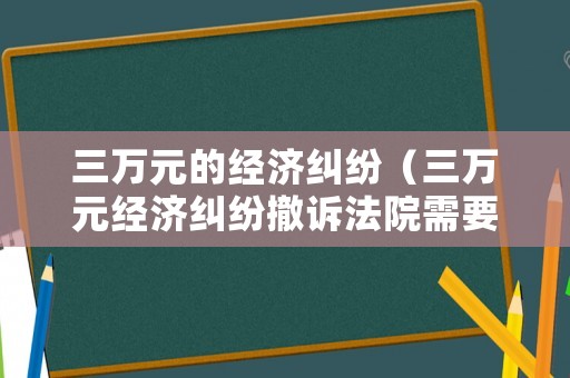 三萬(wàn)元的經(jīng)濟(jì)糾紛（三萬(wàn)元經(jīng)濟(jì)糾紛撤訴法院需要交錢嗎）