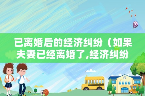 已離婚后的經(jīng)濟(jì)糾紛（如果夫妻已經(jīng)離婚了,經(jīng)濟(jì)糾紛怎么辦）