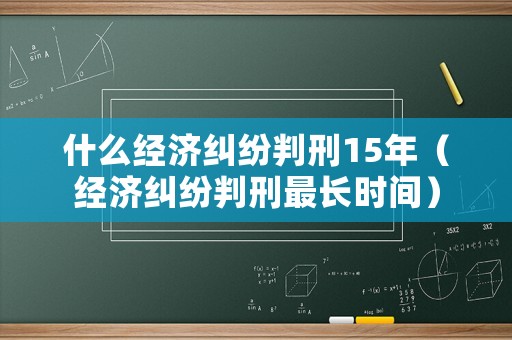 什么經(jīng)濟(jì)糾紛判刑15年（經(jīng)濟(jì)糾紛判刑最長(zhǎng)時(shí)間）