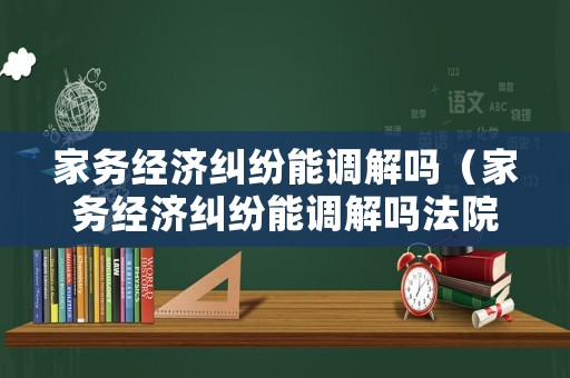 家務經濟糾紛能調解嗎（家務經濟糾紛能調解嗎法院）