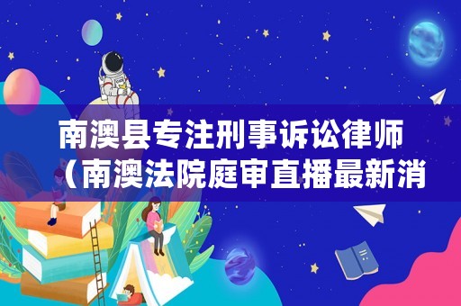 南澳縣專注刑事訴訟律師（南澳法院庭審直播最新消息）