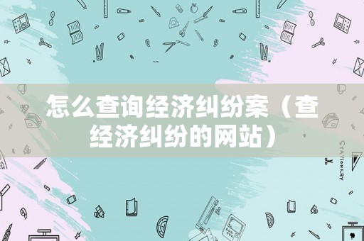 怎么查詢經(jīng)濟(jì)糾紛案（查經(jīng)濟(jì)糾紛的網(wǎng)站）